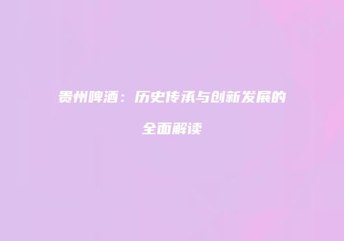 贵州啤酒：历史传承与创新发展的全面解读
