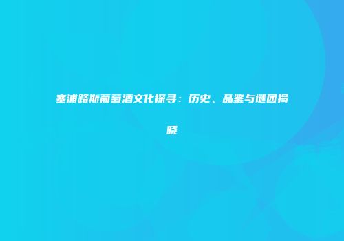 塞浦路斯葡萄酒文化探寻：历史、品鉴与谜团揭晓