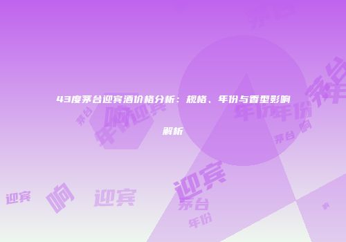 43度茅台迎宾酒价格分析：规格、年份与香型影响解析