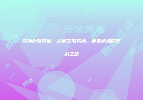 威海原浆啤酒：品质之谜揭秘，醇香酿造的艺术之旅