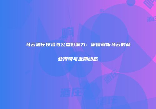马云酒庄投资与公益影响力：深度解析马云的商业传奇与近期动态