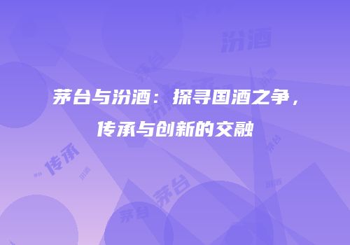 茅台与汾酒：探寻国酒之争，传承与创新的交融