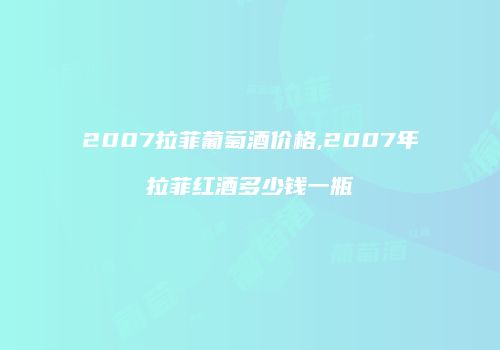 2007拉菲葡萄酒价格,2007年拉菲红酒多少钱一瓶