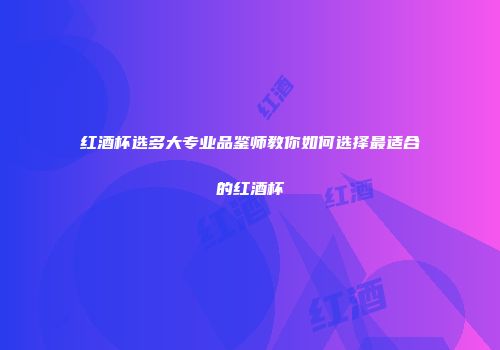 红酒杯选多大专业品鉴师教你如何选择最适合的红酒杯