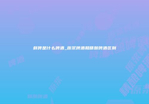 鲜啤是什么啤酒_原浆啤酒和精酿啤酒区别