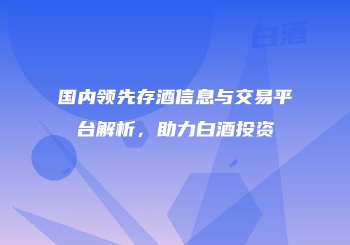 国内领先存酒信息与交易平台解析，助力白酒投资