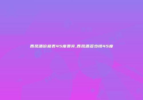 西凤酒价格表45度贵宾,西凤酒多少钱45度