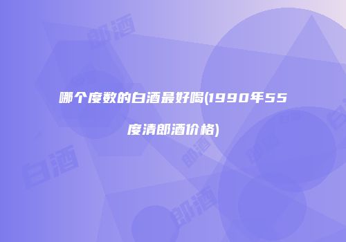 哪个度数的白酒最好喝(1990年55度清郎酒价格)
