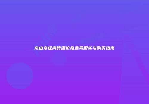 龙山泉经典啤酒价格差异解析与购买指南