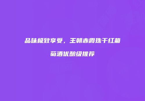 品味极致享受，王朝赤霞珠干红葡萄酒优酿级推荐