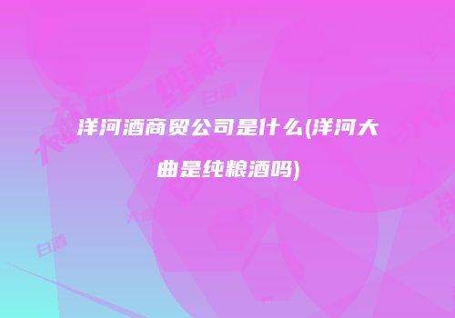 洋河酒商贸公司是什么(洋河大曲是纯粮酒吗)