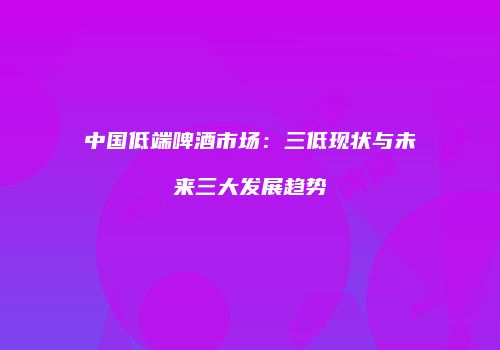 中国低端啤酒市场：三低现状与未来三大发展趋势