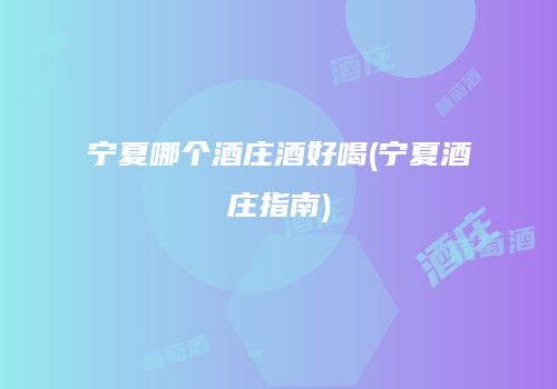 宁夏哪个酒庄酒好喝(宁夏酒庄指南)