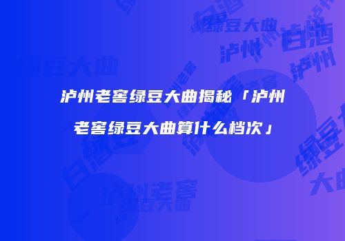 泸州老窖绿豆大曲揭秘「泸州老窖绿豆大曲算什么档次」