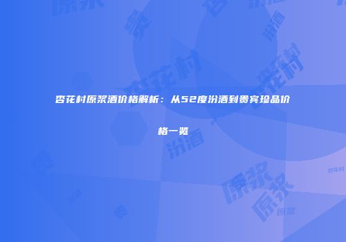 杏花村原浆酒价格解析：从52度汾酒到贵宾珍品价格一览