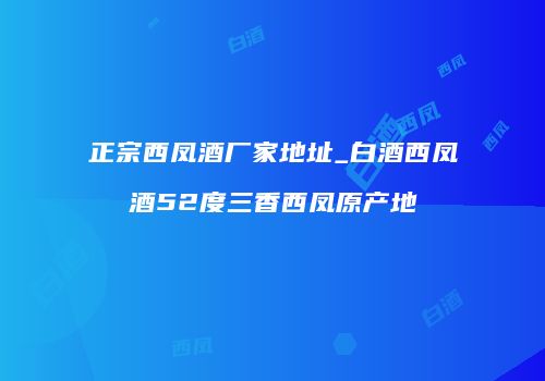 正宗西凤酒厂家地址_白酒西凤酒52度三香西凤原产地