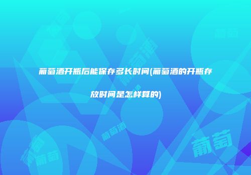 葡萄酒开瓶后能保存多长时间(葡萄酒的开瓶存放时间是怎样算的)