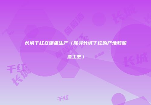 长城干红在哪里生产（探寻长城干红的产地和酿造工艺）