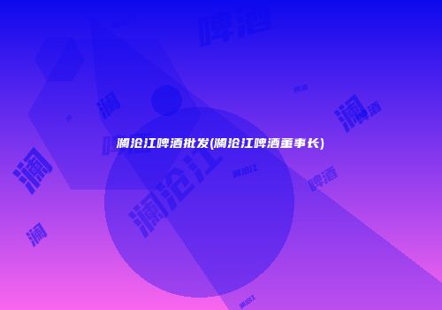 澜沧江啤酒批发(澜沧江啤酒董事长)