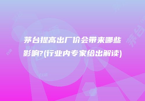 茅台提高出厂价会带来哪些影响?(行业内专家给出解读)