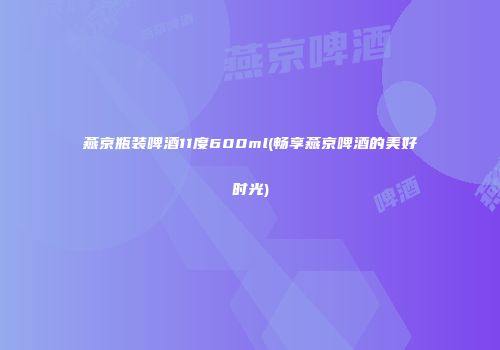 燕京瓶装啤酒11度600ml(畅享燕京啤酒的美好时光)