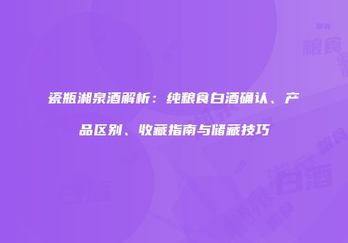 瓷瓶湘泉酒解析：纯粮食白酒确认、产品区别、收藏指南与储藏技巧