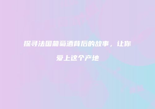 探寻法国葡萄酒背后的故事，让你爱上这个产地