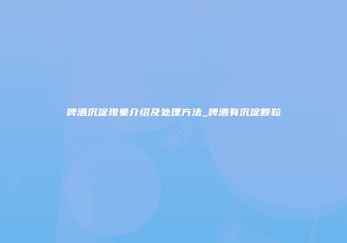 啤酒沉淀现象介绍及处理方法_啤酒有沉淀颗粒