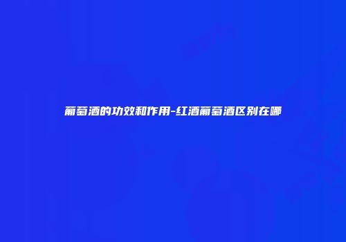 葡萄酒的功效和作用-红酒葡萄酒区别在哪