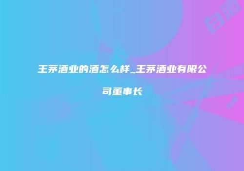 王茅酒业的酒怎么样_王茅酒业有限公司董事长