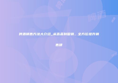 啤酒销售方法大介绍_从选品到促销，全方位提升销售额