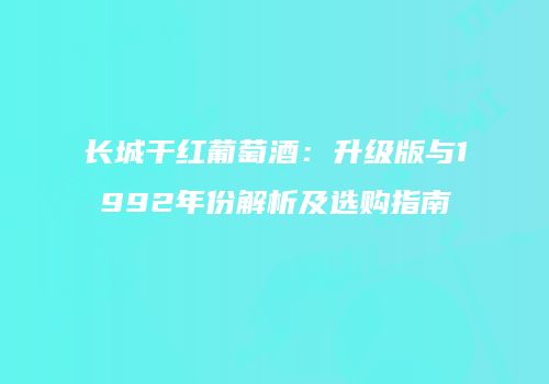长城干红葡萄酒：升级版与1992年份解析及选购指南