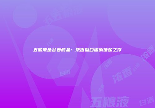 五粮液金谷春纯品：浓香型白酒的佳酿之作
