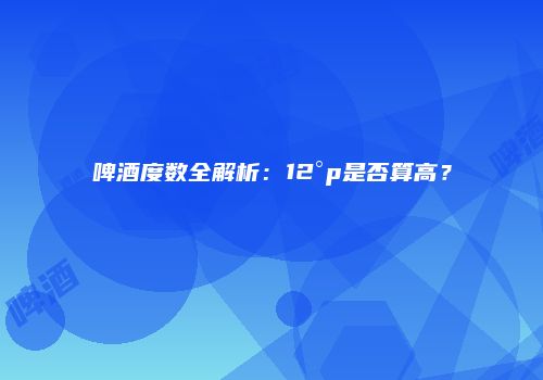 啤酒度数全解析：12°p是否算高？