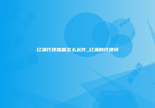 红酒代理加盟怎么运作_红酒的代理商