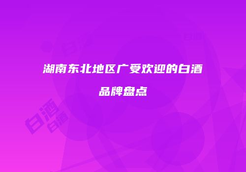湖南东北地区广受欢迎的白酒品牌盘点