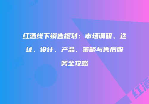 红酒线下销售规划：市场调研、选址、设计、产品、策略与售后服务全攻略