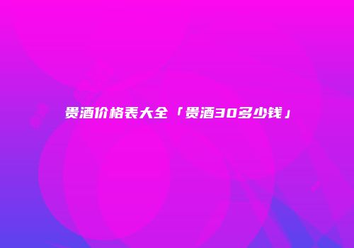 贵酒价格表大全「贵酒30多少钱」