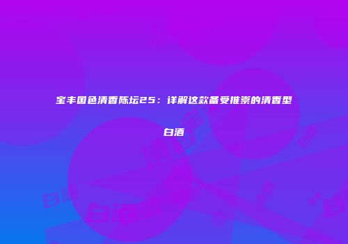 宝丰国色清香陈坛25：详解这款备受推崇的清香型白酒
