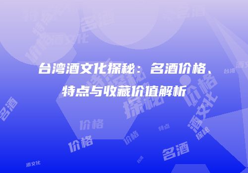 台湾酒文化探秘：名酒价格、特点与收藏价值解析