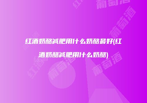 红酒奶酪减肥用什么奶酪最好(红酒奶酪减肥用什么奶酪)