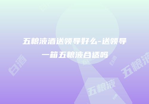 五粮液酒送领导好么-送领导一箱五粮液合适吗