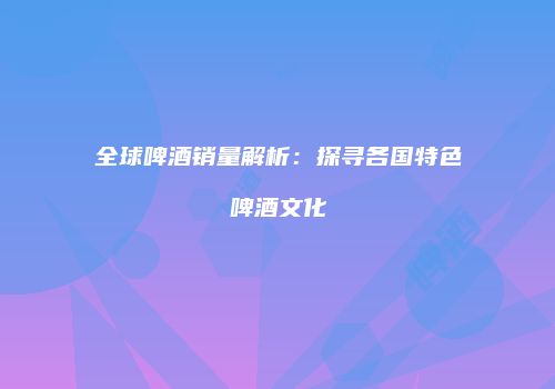 全球啤酒销量解析：探寻各国特色啤酒文化