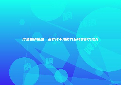 啤酒营销策略：多样化手段助力品牌影响力提升