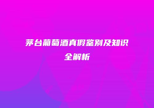茅台葡萄酒真假鉴别及知识全解析
