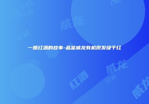 一瓶红酒的故事-品鉴威龙有机原发级干红