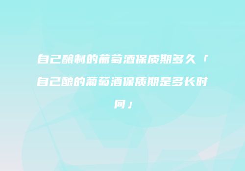 自己酿制的葡萄酒保质期多久「自己酿的葡萄酒保质期是多长时间」