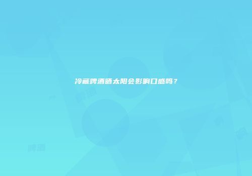 冷藏啤酒晒太阳会影响口感吗？