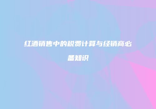 红酒销售中的税费计算与经销商必备知识