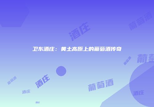 卫东酒庄：黄土高原上的葡萄酒传奇
